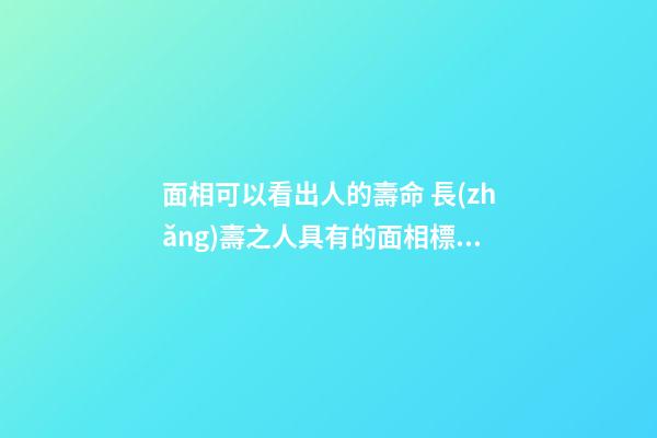 面相可以看出人的壽命 長(zhǎng)壽之人具有的面相標(biāo)志
